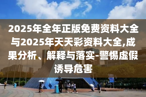 2025年全年正版免費(fèi)資料大全與2025年天天彩資料大全,成果分析、解釋與落實(shí)-警惕虛假誘導(dǎo)危害