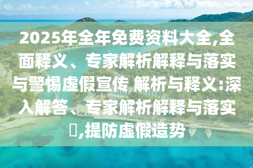2025年全年免費(fèi)資料大全,全面釋義、專家解析解釋與落實(shí)與警惕虛假宣傳 解析與釋義:深入解答、專家解析解釋與落實(shí)?,提防虛假造勢(shì)