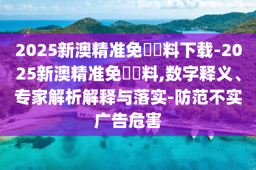 2025新澳精準(zhǔn)免費(fèi)資料下載-2025新澳精準(zhǔn)免費(fèi)資料,數(shù)字釋義、專家解析解釋與落實(shí)-防范不實(shí)廣告危害