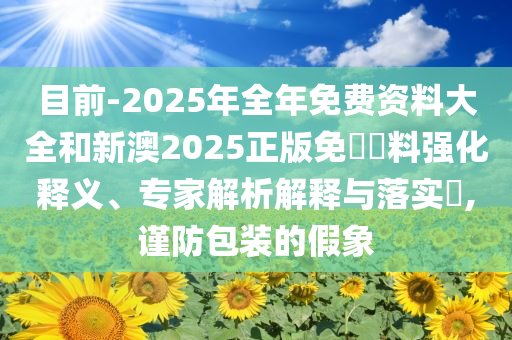 目前-2025年全年免費資料大全和新澳2025正版免費資料強化釋義、專家解析解釋與落實?,謹防包裝的假象