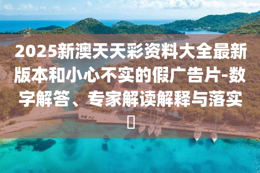 2025新澳天天彩資料大全最新版本和小心不實的假廣告片-數(shù)字解答、專家解讀解釋與落實?