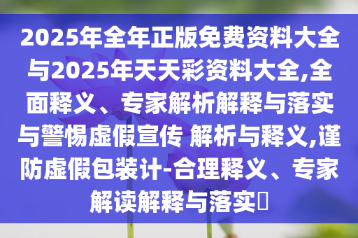 2025年全年正版免費資料大全與2025年天天彩資料大全,全面釋義、專家解析解釋與落實與警惕虛假宣傳 解析與釋義,謹防虛假包裝計-合理釋義、專家解讀解釋與落實?