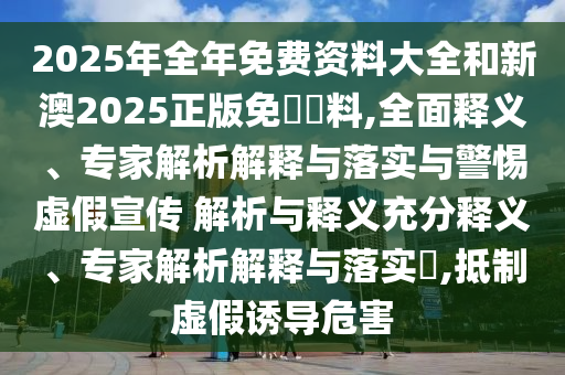 2025年全年免費資料大全和新澳2025正版免費資料,全面釋義、專家解析解釋與落實與警惕虛假宣傳 解析與釋義充分釋義、專家解析解釋與落實?,抵制虛假誘導危害