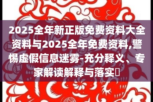 2025全年新正版免費資料大全資料與2025全年免費資料,警惕虛假信息迷霧-充分釋義、專家解讀解釋與落實?