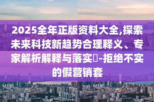 2025全年正版資料大全,探索未來科技新趨勢合理釋義、專家解析解釋與落實?-拒絕不實的假營銷套
