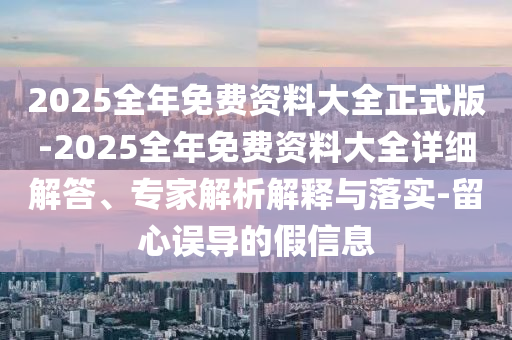 2025全年免費(fèi)資料大全正式版-2025全年免費(fèi)資料大全詳細(xì)解答、專(zhuān)家解析解釋與落實(shí)-留心誤導(dǎo)的假信息