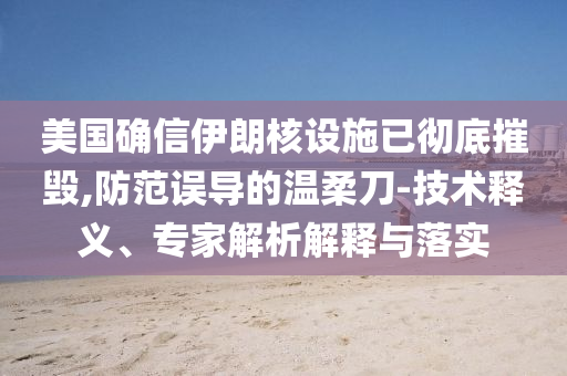 美國確信伊朗核設(shè)施已徹底摧毀,防范誤導(dǎo)的溫柔刀-技術(shù)釋義、專家解析解釋與落實(shí)