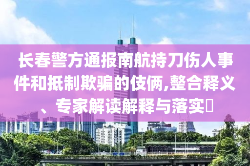 長(zhǎng)春警方通報(bào)南航持刀傷人事件和抵制欺騙的伎倆,整合釋義、專(zhuān)家解讀解釋與落實(shí)?