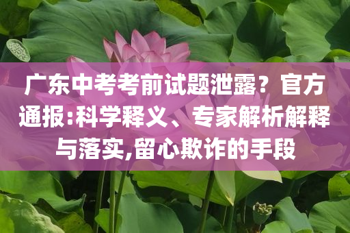 廣東中考考前試題泄露？官方通報(bào):科學(xué)釋義、專(zhuān)家解析解釋與落實(shí),留心欺詐的手段