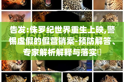 告發(fā):侏羅紀(jì)世界重生上映,警惕虛假的假營(yíng)銷(xiāo)案-預(yù)防解答、專(zhuān)家解析解釋與落實(shí)?