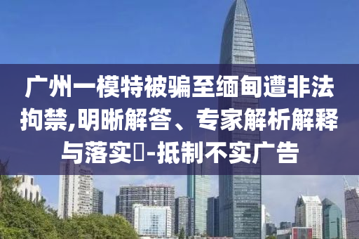 廣州一模特被騙至緬甸遭非法拘禁,明晰解答、專(zhuān)家解析解釋與落實(shí)?-抵制不實(shí)廣告