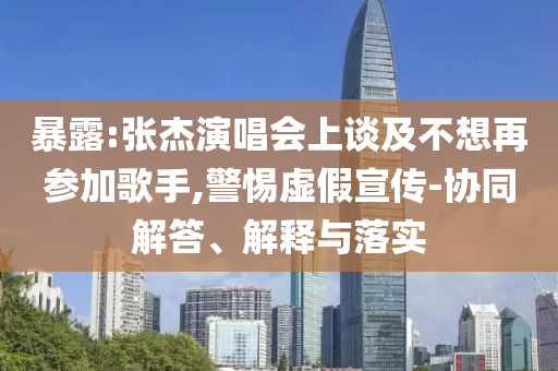暴露:張杰演唱會上談及不想再參加歌手,警惕虛假宣傳-協同解答、解釋與落實