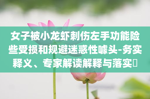 女子被小龍蝦刺傷左手功能險(xiǎn)些受損和規(guī)避迷惑性噱頭-務(wù)實(shí)釋義、專(zhuān)家解讀解釋與落實(shí)?