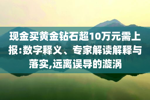 現(xiàn)金買(mǎi)黃金鉆石超10萬(wàn)元需上報(bào):數(shù)字釋義、專(zhuān)家解讀解釋與落實(shí),遠(yuǎn)離誤導(dǎo)的漩渦