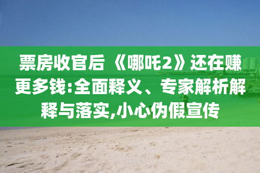 票房收官后 《哪吒2》還在賺更多錢:全面釋義、專家解析解釋與落實,小心偽假宣傳