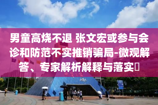 男童高燒不退 張文宏或參與會診和防范不實推銷騙局-微觀解答、專家解析解釋與落實?