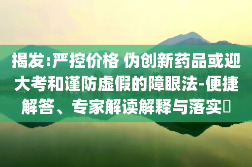 揭發(fā):嚴控價格 偽創(chuàng)新藥品或迎大考和謹防虛假的障眼法-便捷解答、專家解讀解釋與落實?