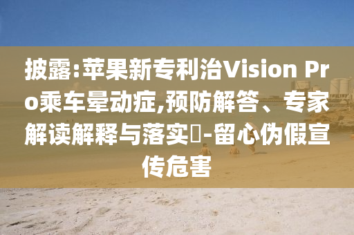 披露:蘋果新專利治Vision Pro乘車暈動(dòng)癥,預(yù)防解答、專家解讀解釋與落實(shí)?-留心偽假宣傳危害