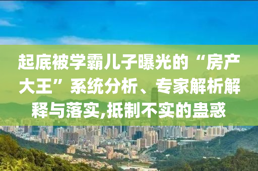 起底被學霸兒子曝光的“房產(chǎn)大王”系統(tǒng)分析、專家解析解釋與落實,抵制不實的蠱惑