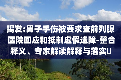 揭發(fā):男子手傷被要求查前列腺 醫(yī)院回應和抵制虛假迷障-整合釋義、專家解讀解釋與落實?