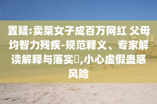 置疑:賣菜女子成百萬網(wǎng)紅 父母均智力殘疾-規(guī)范釋義、專家解讀解釋與落實?,小心虛假蠱惑風(fēng)險