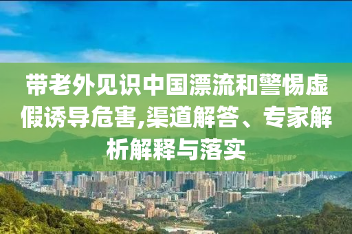 帶老外見識(shí)中國(guó)漂流和警惕虛假誘導(dǎo)危害,渠道解答、專家解析解釋與落實(shí)