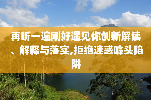 再聽(tīng)一遍剛好遇見(jiàn)你創(chuàng)新解讀、解釋與落實(shí),拒絕迷惑噱頭陷阱