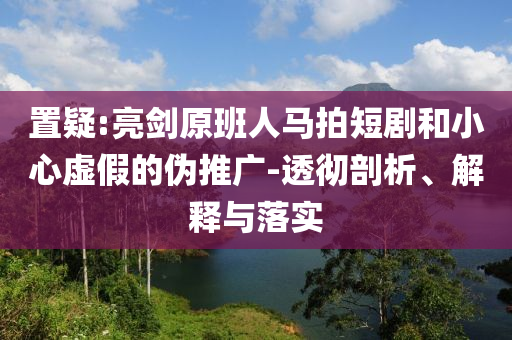 置疑:亮劍原班人馬拍短劇和小心虛假的偽推廣-透徹剖析、解釋與落實