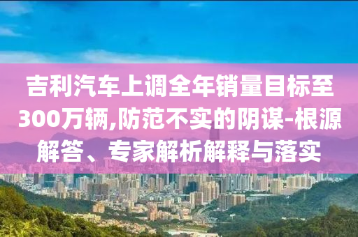 吉利汽車上調(diào)全年銷量目標至300萬輛,防范不實的陰謀-根源解答、專家解析解釋與落實