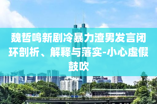 魏哲鳴新劇冷暴力渣男發(fā)言閉環(huán)剖析、解釋與落實-小心虛假鼓吹
