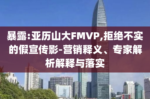 暴露:亞歷山大FMVP,拒絕不實(shí)的假宣傳影-營銷釋義、專家解析解釋與落實(shí)