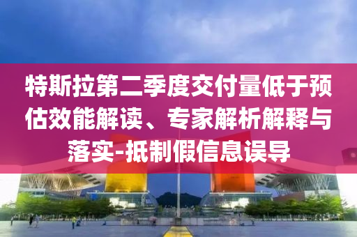 特斯拉第二季度交付量低于預(yù)估效能解讀、專家解析解釋與落實(shí)-抵制假信息誤導(dǎo)
