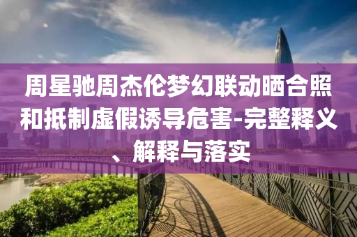 周星馳周杰倫夢(mèng)幻聯(lián)動(dòng)曬合照和抵制虛假誘導(dǎo)危害-完整釋義、解釋與落實(shí)