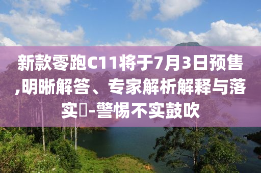新款零跑C11將于7月3日預(yù)售,明晰解答、專家解析解釋與落實(shí)?-警惕不實(shí)鼓吹