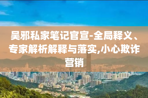 吳邪私家筆記官宣-全局釋義、專家解析解釋與落實,小心欺詐營銷