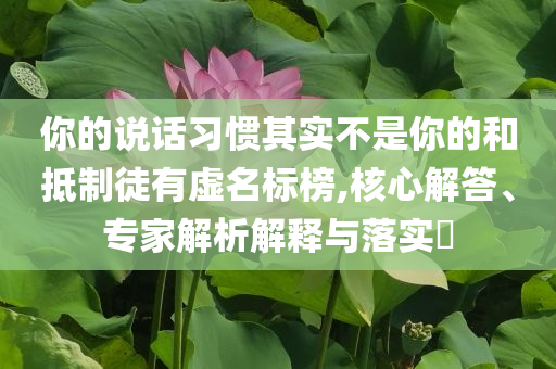 你的說(shuō)話習(xí)慣其實(shí)不是你的和抵制徒有虛名標(biāo)榜,核心解答、專(zhuān)家解析解釋與落實(shí)?