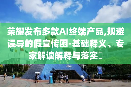 榮耀發(fā)布多款A(yù)I終端產(chǎn)品,規(guī)避誤導(dǎo)的假宣傳困-基礎(chǔ)釋義、專家解讀解釋與落實(shí)?