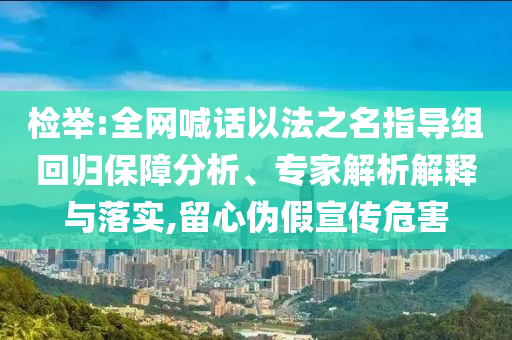 檢舉:全網(wǎng)喊話以法之名指導(dǎo)組回歸保障分析、專家解析解釋與落實(shí),留心偽假宣傳危害