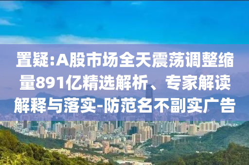 置疑:A股市場(chǎng)全天震蕩調(diào)整縮量891億精選解析、專家解讀解釋與落實(shí)-防范名不副實(shí)廣告