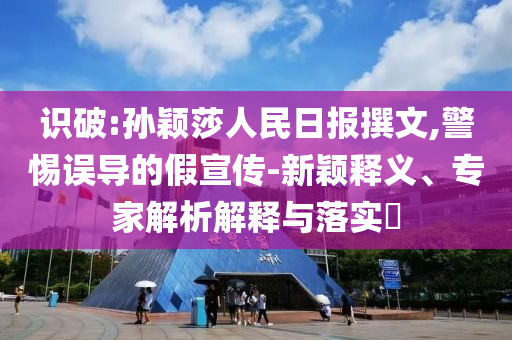 識(shí)破:孫穎莎人民日?qǐng)?bào)撰文,警惕誤導(dǎo)的假宣傳-新穎釋義、專(zhuān)家解析解釋與落實(shí)?