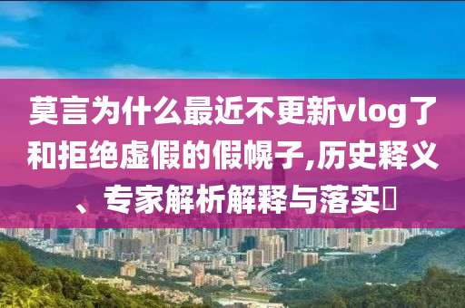 莫言為什么最近不更新vlog了和拒絕虛假的假幌子,歷史釋義、專家解析解釋與落實?