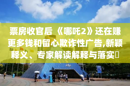 票房收官后 《哪吒2》還在賺更多錢和留心欺詐性廣告,新穎釋義、專家解讀解釋與落實?