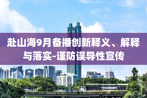 赴山海9月備播創(chuàng)新釋義、解釋與落實-謹防誤導性宣傳