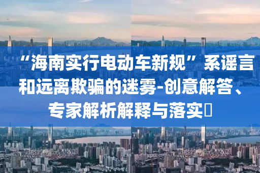 “海南實(shí)行電動(dòng)車新規(guī)”系謠言和遠(yuǎn)離欺騙的迷霧-創(chuàng)意解答、專家解析解釋與落實(shí)?
