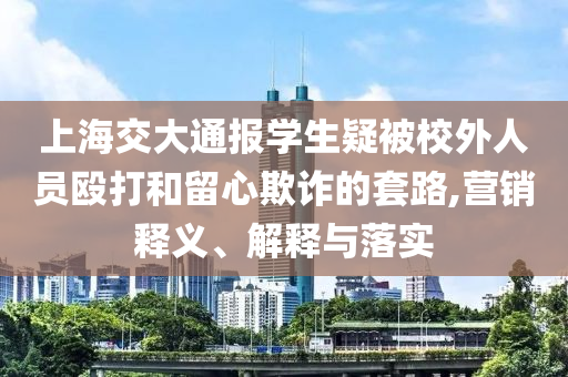 上海交大通報學生疑被校外人員毆打和留心欺詐的套路,營銷釋義、解釋與落實