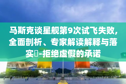 馬斯克談星艦第9次試飛失敗,全面剖析、專家解讀解釋與落實?-拒絕虛假的承諾