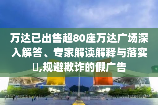 萬達已出售超80座萬達廣場深入解答、專家解讀解釋與落實?,規(guī)避欺詐的假廣告