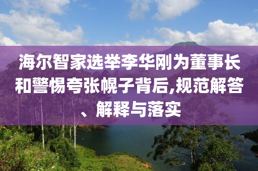 海爾智家選舉李華剛為董事長(zhǎng)和警惕夸張幌子背后,規(guī)范解答、解釋與落實(shí)
