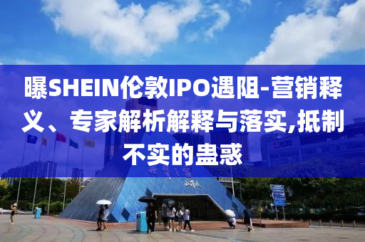 曝SHEIN倫敦IPO遇阻-營(yíng)銷釋義、專家解析解釋與落實(shí),抵制不實(shí)的蠱惑