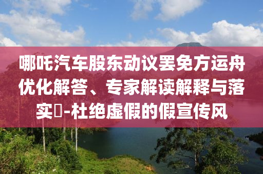 哪吒汽車股東動(dòng)議罷免方運(yùn)舟優(yōu)化解答、專家解讀解釋與落實(shí)?-杜絕虛假的假宣傳風(fēng)